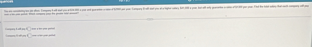 quences
You aw considoring two job effers. Company A will start you at $34,000 a year and guarantes a raise of $2900 per year. Company B will start you at a higher salary, $41,000 a year, but will only guarantee a raise of $1300 por year. Find the total salary that each company will pay
ever a ton year peried. Which company pays the greater total amount?
Company Awill pay □ over a ten-yeas period.
Company B will pay □ over a ton-year period.