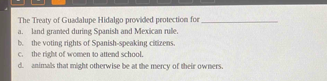 The Treaty of Guadalupe Hidalgo provided protection for_
a. land granted during Spanish and Mexican rule.
b. the voting rights of Spanish-speaking citizens.
c. the right of women to attend school.
d. animals that might otherwise be at the mercy of their owners.