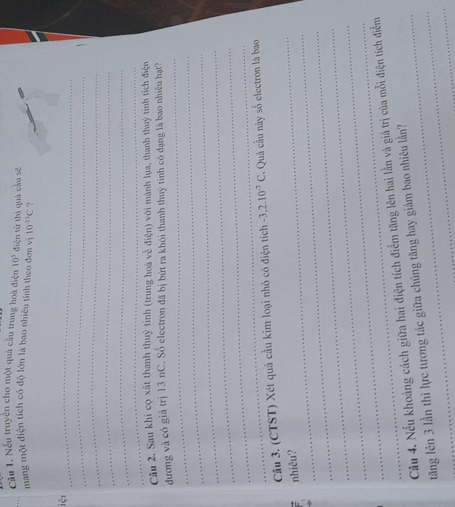 Nếu truyền cho một quả cầu trung hoà điện 10^5 dđiện tử thì quả cầu sẽ 
mang một điện tích có độ lớn là bao nhiêu tính theo đơn vị 10^(-13)C ? 
iệt_ 
_ 
_ 
_ 
_ 
_ 
Câu 2. Sau khi cọ xắt thanh thuỷ tỉnh (trung hoà về điện) với mảnh lụa, thanh thuỷ tinh tích điện 
_ 
đương và có giá trị 13 nC. Số electron đã bị bứt ra khói thanh thuỷ tinh có dạng là bao nhiêu hạt? 
_ 
_ 
_ 
_ 
_ 
_ 
Câu 3. (CTST) Xét quả cầu kim loại nhỏ có điện tích -3, 2.10^(-7)C. Quả cầu này số electron là bao 
_ 
nhiêu? 
_ 
_ 
_ 
_ 
Câu 4. Nếu khoảng cách giữa hai điện tích điểm tăng lên hai lần và giá trị của mỗi điện tích điểm 
_ 
tăng lên 3 lần thì lực tương tác giữa chúng tăng hay giảm bao nhiêu lần?