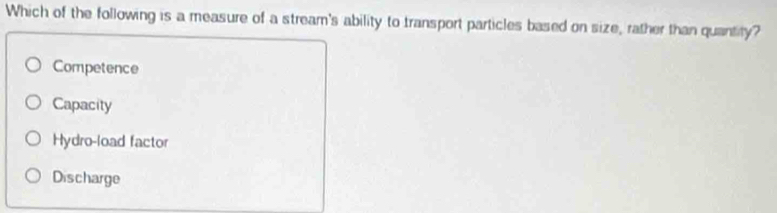 Which of the following is a measure of a stream's ability to transport particles based on size, rather than quantity?
Competence
Capacity
Hydro-load factor
Discharge