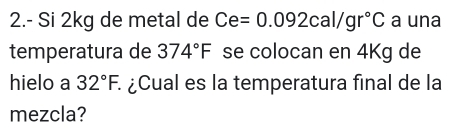 2.- Si 2kg de metal de Ce=0.092cal/gr°C a una 
temperatura de 374°F se colocan en 4Kg de 
hielo a 32°F. à ¿Cual es la temperatura final de la 
mezcla?