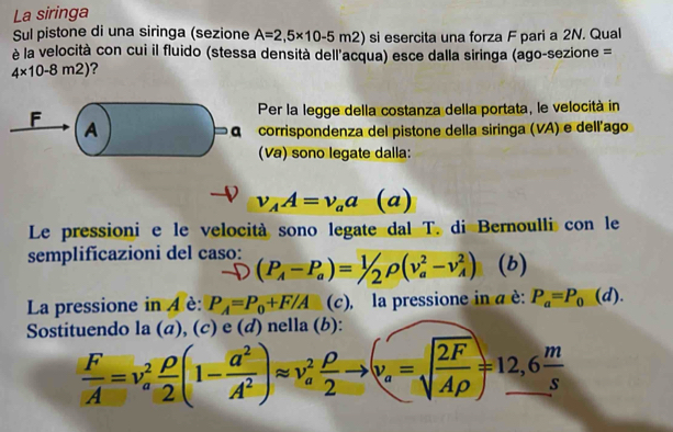 La siringa 
Sul pistone di una siringa (sezione A=2,5* 10-5m2) si esercita una forza F pari a 2N. Qual 
è la velocità con cui il fluido (stessa densità dell'acqua) esce dalla siringa (ago-sezione =
4* 10-8m2) ? 
F 
Per la legge della costanza della portata, le velocità in 
A 
corrispondenza del pistone della siringa (VA) e dell'ago 
(Va) sono legate dalla:
v_AA=v_aa (a) 
Le pressioni e le velocità sono legate dal T. di Bernoulli con le 
semplificazioni del caso: (P_A-P_a)=1/2rho (v_a^(2-v_A^2) (b) 
La pressione in 4 è: P_A)=P_0+F/A (c), la pressione in a è: P_a=P_0 (d). 
Sostituendo la (a), (c) e (d) nella (b):
 F/A =v_a^(2frac rho)2(1- a^2/A^2 )approx v_a^(2frac rho)2to (v_a=sqrt(frac 2F)Arho )=12,6 m/s 