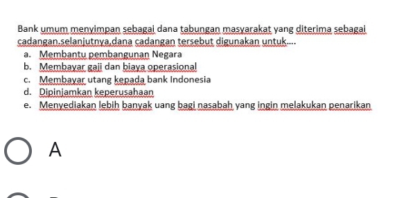 Bank umum menyimpan sebagai dana tabungan masyarakat yang diterima sebagai
cadangan.selanjutnya,dana cadangan tersebut digunakan untuk....
a. Membantu pembangunan Negara
b. Membayar gaji dan biaya operasional
c. Membayar utang kepada bank Indonesia
d. Dipinjamkan keperusahaan
e. Menyediakan lebih banyak uang bagi nasabah yang ingin melakukan penarikan
A