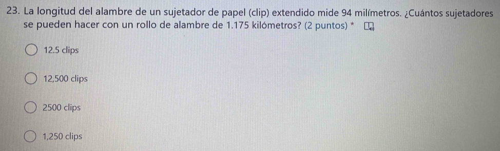 La longitud del alambre de un sujetador de papel (clip) extendido mide 94 milímetros. ¿Cuántos sujetadores
se pueden hacer con un rollo de alambre de 1.175 kilómetros? (2 puntos) *
12.5 clips
12,500 clips
2500 clips
1,250 clips