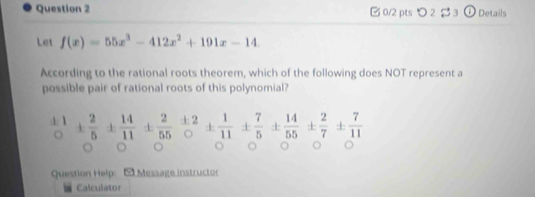 つ 2 3 ① Details 
Let f(x)=55x^3-412x^2+191x-14. 
According to the rational roots theorem, which of the following does NOT represent a 
possible pair of rational roots of this polynomial?
 11/5 ±  2/1 11±  2/55 frac +20±  1/11 ±  7/5 ±  14/55 ±  2/7 ±  7/11 
Question Help: - Message instructor 
Calculator