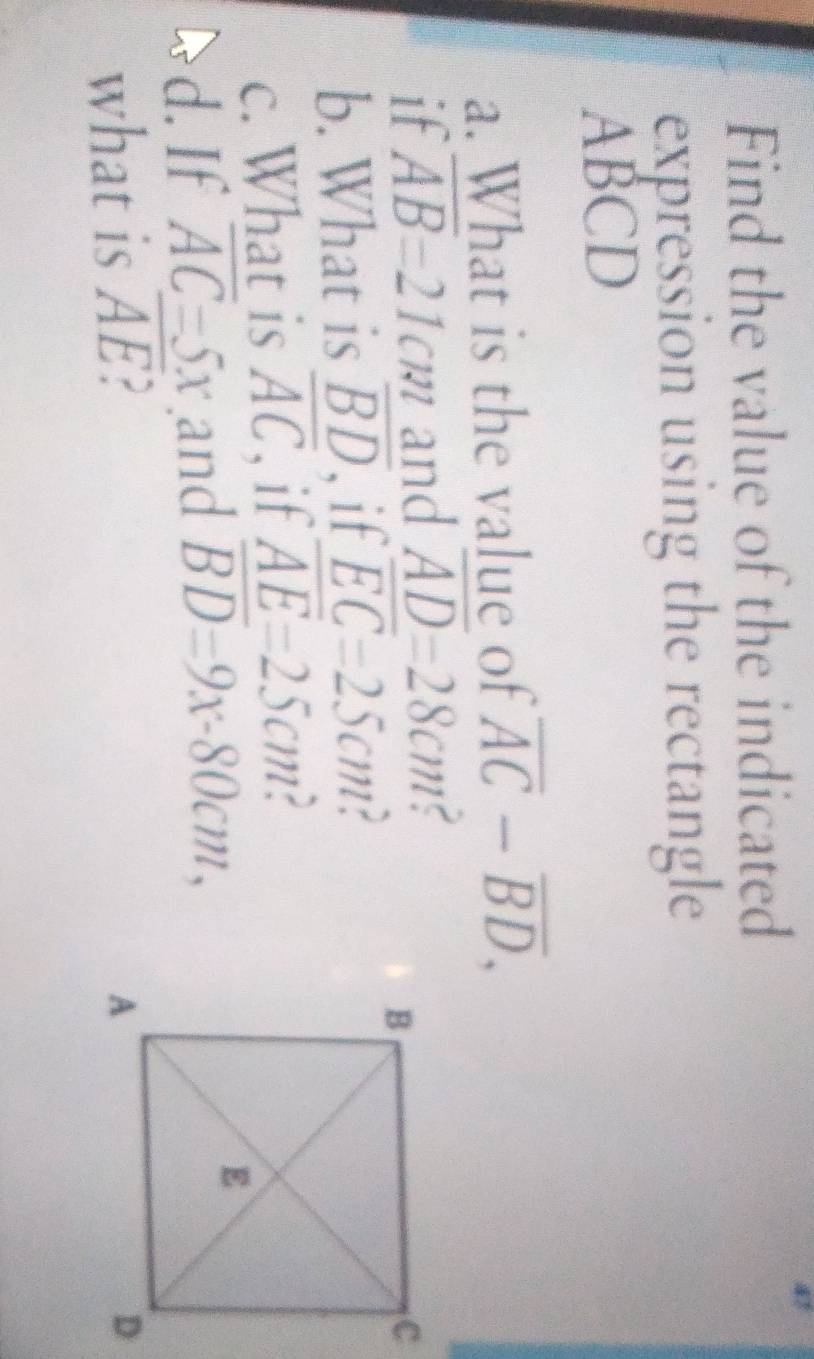 Find the value of the indicated 
expression using the rectangle
ABCD
a. What is the value of overline AC-overline BD, 
if overline AB=21cm and overline AD=28cm C 
b. What is overline BD if overline EC=25cm
c. What is overline AC , if overline AE=25cm
d. If overline AC=5x and overline BD=9x-80cm, 
what is overline AE