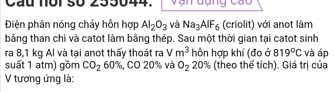 Cầu noi số 255044. vận dụng cao 
Điện phân nóng chảy hỗn hợp Al_2O_3 và Na_3AlF_6 (criolit) với anot làm 
bằng than chì và catot làm bằng thép. Sau một thời gian tại catot sinh 
ra 8,1 kg Al và tại anot thấy thoát ra Vm^3 hỗn hợp khí (đo ở 819°C và áp 
suất 1 atm) gồm CO_260% , CO 20% và O_2 20% 6(theo thể tích). Giá trị của 
V tương ứng là: