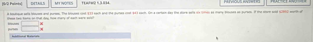 DETAILS MY NOTES TEAFM2 1.3.034. PREVIOUS ANSWERS prACTICE AnOtHer 
A boutique sells blouses and purses. The blouses cost $33 each and the purses cost $43 each. On a certain day the store sells six times as many blouses as purses. If the store sold $2892 worth of 
these two items on that day, how many of each were sold? 
blouses □ 
purses □ X 
Additional Materials