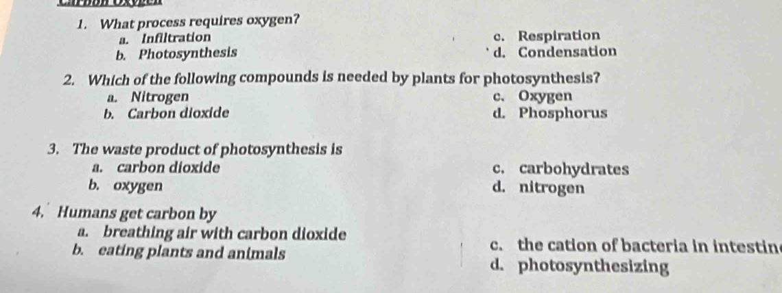 What process requires oxygen?
a. Infiltration c. Respiration
b. Photosynthesis d. Condensation
2. Which of the following compounds is needed by plants for photosynthesis?
a. Nitrogen c. Oxygen
b. Carbon dioxide d. Phosphorus
3. The waste product of photosynthesis is
a. carbon dioxide c. carbohydrates
b. oxygen d. nitrogen
4. Humans get carbon by
a. breathing air with carbon dioxide
b. eating plants and animals
c. the cation of bacteria in intestin
d. photosynthesizing