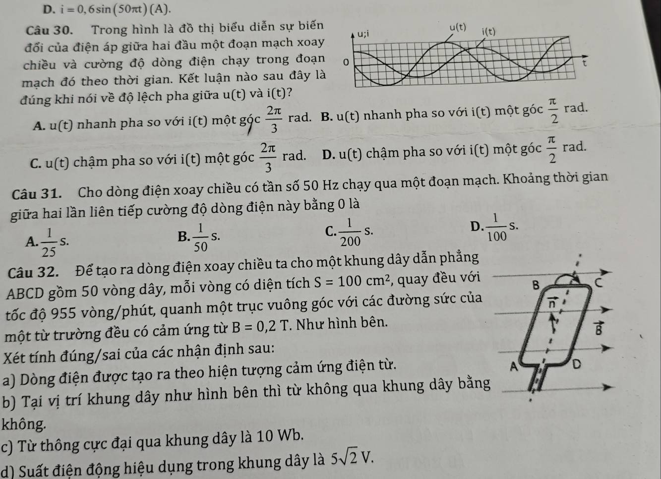 D. i=0,6sin (50π t)(A).
Câu 30. Trong hình là đồ thị biểu diễn sự biến
đổối của điện áp giữa hai đầu một đoạn mạch xoay
chiều và cường độ dòng điện chạy trong đoạn
mạch đó theo thời gian. Kết luận nào sau đây là
đúng khi nói về độ lệch pha giữa u(t) và i(t) ?
A. u(t) nhanh pha so với i(t) một góc  2π /3 rad. B. u(t) nhanh pha so với i(t) một góc  π /2 rad.
C. u(t) chậm pha so với i(t) một góc  2π /3 rad. D. u(t) chậm pha so với 1( t) một góc  π /2  rad.
Câu 31. Cho dòng điện xoay chiều có tần số 50 Hz chạy qua một đoạn mạch. Khoảng thời gian
giữa hai lần liên tiếp cường độ dòng điện này bằng 0 là
B.
A.  1/25 s.  1/50 s.
D.
C.  1/200 s.  1/100 s.
Câu 32. Để tạo ra dòng điện xoay chiều ta cho một khung dây dẫn phẳng
ABCD gồm 50 vòng dây, mỗi vòng có diện tích S=100cm^2 , quay đều với
B
C
tốc độ 955 vòng/phút, quanh một trục vuông góc với các đường sức của
n
một từ trường đều có cảm ứng từ B=0,2T * Như hình bên.
vector B
Xét tính đúng/sai của các nhận định sau:
a) Dòng điện được tạo ra theo hiện tượng cảm ứng điện từ.
A D
b) Tại vị trí khung dây như hình bên thì từ không qua khung dây bằng
không.
c) Từ thông cực đại qua khung dây là 10 Wb.
d) Suất điện động hiệu dụng trong khung dây là 5sqrt(2)V.