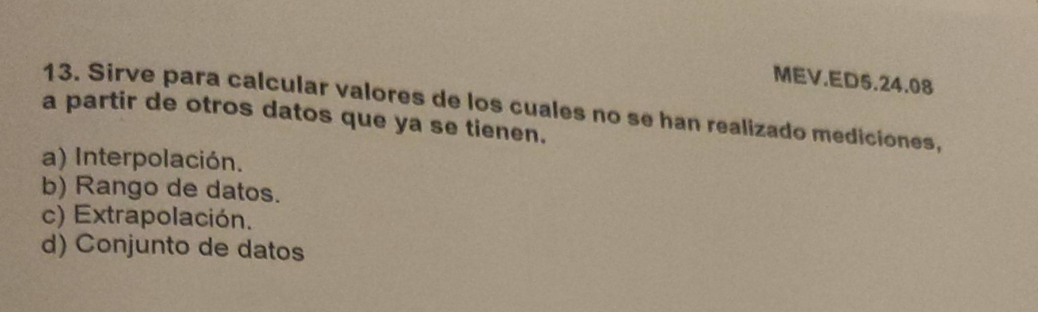 MEV.ED5.24.08
13. Sirve para calcular valores de los cuales no se han realizado mediciones,
a partir de otros datos que ya se tienen.
a) Interpolación.
b) Rango de datos.
c) Extrapolación.
d) Conjunto de datos