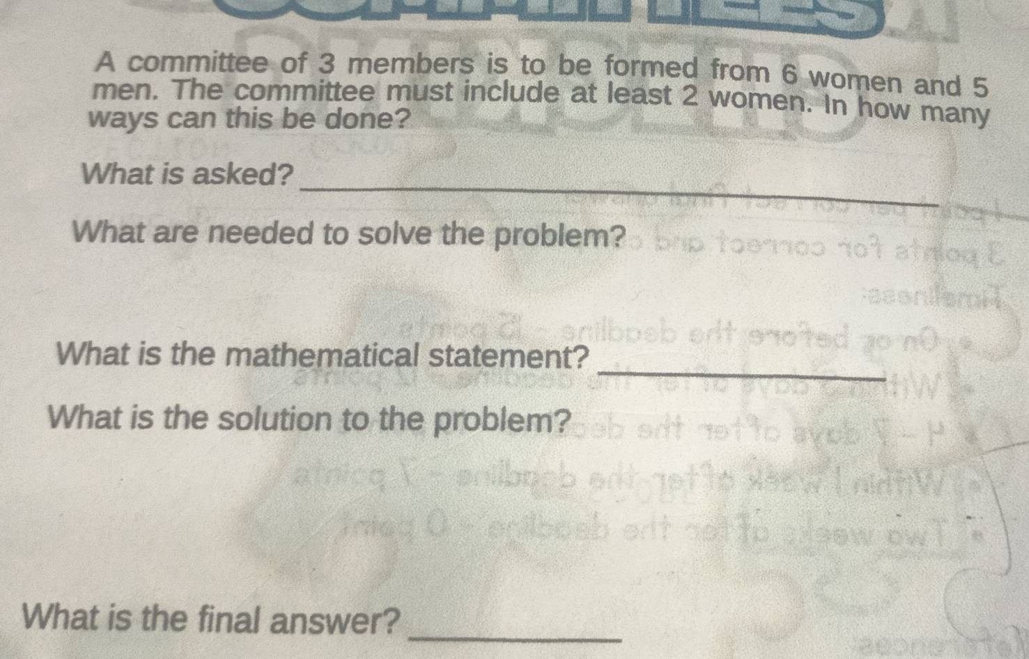 A committee of 3 members is to be formed from 6 women and 5
men. The committee must include at least 2 women. In how many 
ways can this be done? 
_ 
What is asked? 
What are needed to solve the problem? 
_ 
What is the mathematical statement? 
What is the solution to the problem? 
_ 
What is the final answer?