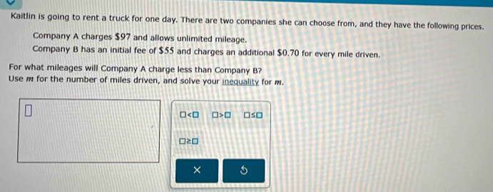 Kaitlin is going to rent a truck for one day. There are two companies she can choose from, and they have the following prices. 
Company A charges $97 and allows unlimited mileage. 
Company B has an initial fee of $55 and charges an additional $0.70 for every mile driven. 
For what mileages will Company A charge less than Company B? 
Use m for the number of miles driven, and solve your inequality for m.
□ □ >□ □ ≤ □
□ ≥ □
× 
I