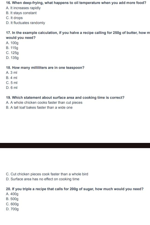 When deep-frying, what happens to oil temperature when you add more food?
A. It increases rapidly
B. It stays constant
C. It drops
D. It fluctuates randomly
17. In the example calculation, if you halve a recipe calling for 250g of butter, how m
would you need?
A. 100g
B. 115g
C. 125g
D. 135g
18. How many milliliters are in one teaspoon?
A. 3 ml
B. 4 ml
C. 5 ml
D. 6 ml
19. Which statement about surface area and cooking time is correct?
A. A whole chicken cooks faster than cut pieces
B. A tall loaf bakes faster than a wide one
C. Cut chicken pieces cook faster than a whole bird
D. Surface area has no effect on cooking time
20. If you triple a recipe that calls for 200g of sugar, how much would you need?
A. 400g
B. 500g
C. 600g
D. 700g