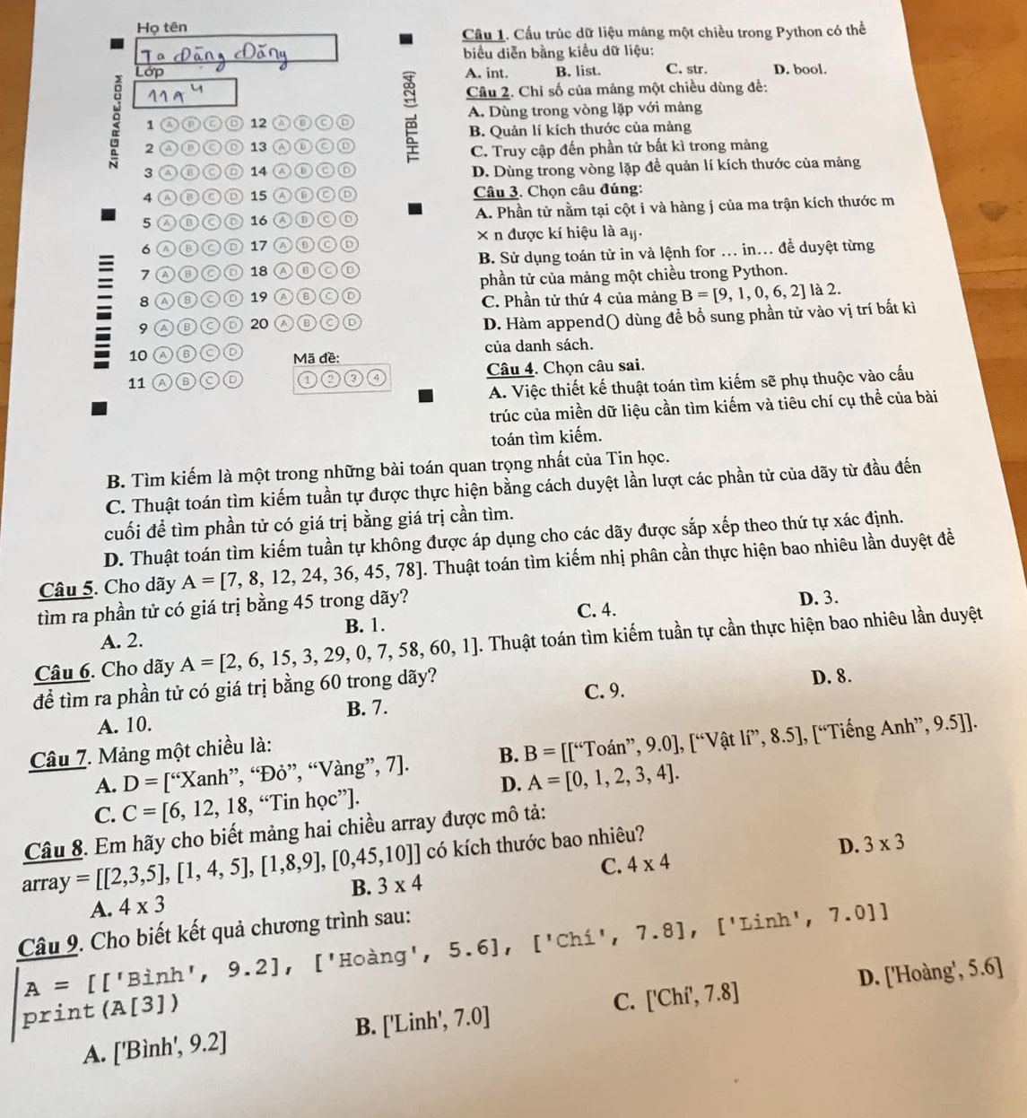 Họ tên
Cầu 1. Cầu trúc dữ liệu mâng một chiều trong Python có thể
biểu diễn bằng kiều dữ liệu:
Lớp A. int. B. list. C. str. D. bool.
Câu 2. Chỉ số của mảng một chiều dùng đề:
1 ancd 12 C ⑥ A. Dùng trong vòng lặp với mảng
B. Quản lí kích thước của mảng
2 a 13 ④⑥ C
C. Truy cập đến phần tử bất kì trong mảng
3 ⒶDC D 14 ao a D. Dùng trong vòng lặp để quản lí kích thước của mảng
4 Aoo ◎ 15 Ⓐ⑥C D  Câu 3. Chọn câu đúng:
5 λ⑥C )◎ 16 A. Phần tử nằm tại cột i và hàng j của ma trận kích thước m
6 Ⓐ⑬◎D 17 A⑥C⑥ × n được kí hiệu là aj.
7 Ⓐ⑧CD 18 AGCD B. Sử dụng toán tử in và lệnh for ... in... để duyệt từng
phần tử của mảng một chiều trong Python.
8 Ⓐ⑧C ◎ 19 A ⑥CÖ C. Phần tử thứ 4 của mảng B=[9,1,0,6,2] là 2.
9 a ⑥ Ⓒ D 20 Ⓐ ⑥ C
D. Hàm append() dùng để bổ sung phần tử vào vị trí bất kì
10 a ⑥C của danh sách.
Mã đề:
11 ABCD Câu 4. Chọn câu sai.
A. Việc thiết kế thuật toán tìm kiếm sẽ phụ thuộc vào cấu
trúc của miền dữ liệu cần tìm kiếm và tiêu chí cụ thể của bài
toán tìm kiếm.
B. Tìm kiếm là một trong những bài toán quan trọng nhất của Tin học.
C. Thuật toán tìm kiếm tuần tự được thực hiện bằng cách duyệt lần lượt các phần tử của dãy từ đầu đến
cuối để tìm phần tử có giá trị bằng giá trị cần tìm.
D. Thuật toán tìm kiếm tuần tự không được áp dụng cho các dãy được sắp xếp theo thứ tự xác định.
Câu 5. Cho dãy A=[7,8,12,24,36,45,78] J. Thuật toán tìm kiếm nhị phân cần thực hiện bao nhiêu lần duyệt đề
tìm ra phần tử có giá trị bằng 45 trong dãy? C. 4. D. 3.
B. 1.
A. 2.
Câu 6. Cho dãy A=[2,6,15,3,29,0,7,58,60,1]. Thuật toán tìm kiếm tuần tự cần thực hiện bao nhiêu lần duyệt
để tìm ra phần tử có giá trị bằng 60 trong dãy?
C. 9. D. 8.
B. 7.
A. 10. ,9.5]].
Câu 7. Mảng một chiều là:
A. D=[“Xanh ”, “Đỏ”, “ Vang'',7] B. B=[[^6Toan^,9,9.0endbmatrix ,[^V at 1i^,,8.5],[^66^, 'Tiếng Anh”
D. A=[0,1,2,3,4].
C. C=[6,12,18,“Tinhoc"].
Câu 8. Em hãy cho biết mảng hai chiều array được mô tả:
array=[[2,3,5],[1,4,5],[1,8,9],[0,45,10]] có kích thước bao nhiêu?
D. 3* 3
A. 4* 3 B. 3* 4 C. 4* 4
Câu 9. Cho biết kết quả chương trình sau:
A=[['Binh',9.2] ,['Hoang',5.6],['Chi',7.8],['Linh',7.0]]
print (A[3])
C. ['Chi',7.8] D. ['Hoàng', 5.6]
B. ['Linh',7.0]
A. ['Binh',9.2]