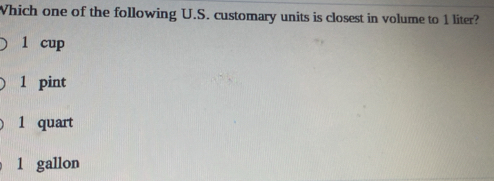 Which one of the following U.S. customary units is closest in volume to 1 liter?
1 cup
1 pint
1 quart
1 gallon