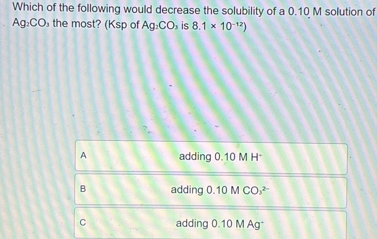 Which of the following would decrease the solubility of a 0.10 M solution of
Ag_2CO_3 the most? (Ksp of Ag_2CO_3 is 8.1* 10^(-12))
A adding 0.10 M H*
B adding 0.10MCO_3^(2-)
C adding 0.10 M Ag†