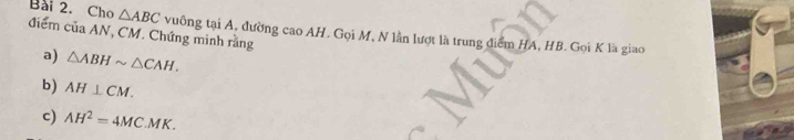 Cho △ ABC vuồng tại A, đường cao AH. Gọi M, N lần lượt là trung điểm HA, HB. Gọi K là giao 
điểm của AN, CM. Chứng minh rằng 
a) △ ABHsim △ CAH. 
b) AH⊥ CM. 
c) AH^2=4MC.MK.