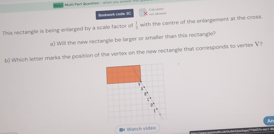 New! Multi Part Question - when you answer this que 
Bookwork code: 3C Calculator 
not allowed 
This rectangle is being enlarged by a scale factor of  1/3  with the centre of the enlargement at the cross. 
a) Will the new rectangle be larger or smaller than this rectangle? 
b) Which letter marks the position of the vertex on the new rectangle that corresponds to vertex V? 
An 
Watch video 
https://www.sparxmaths.uk/student/package/719e657e-eec1-48