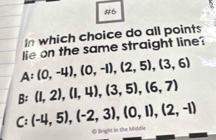 #6
In which choice do all points
lie on the same straight line?
A:(0,-4), (0,-1),(2,5),(3,6)
B:(I,2),(I,4),(3,5),(6,7)
C:(-4,5), (-2,3), (0,1), (2,-1)
© Bright in the Middle