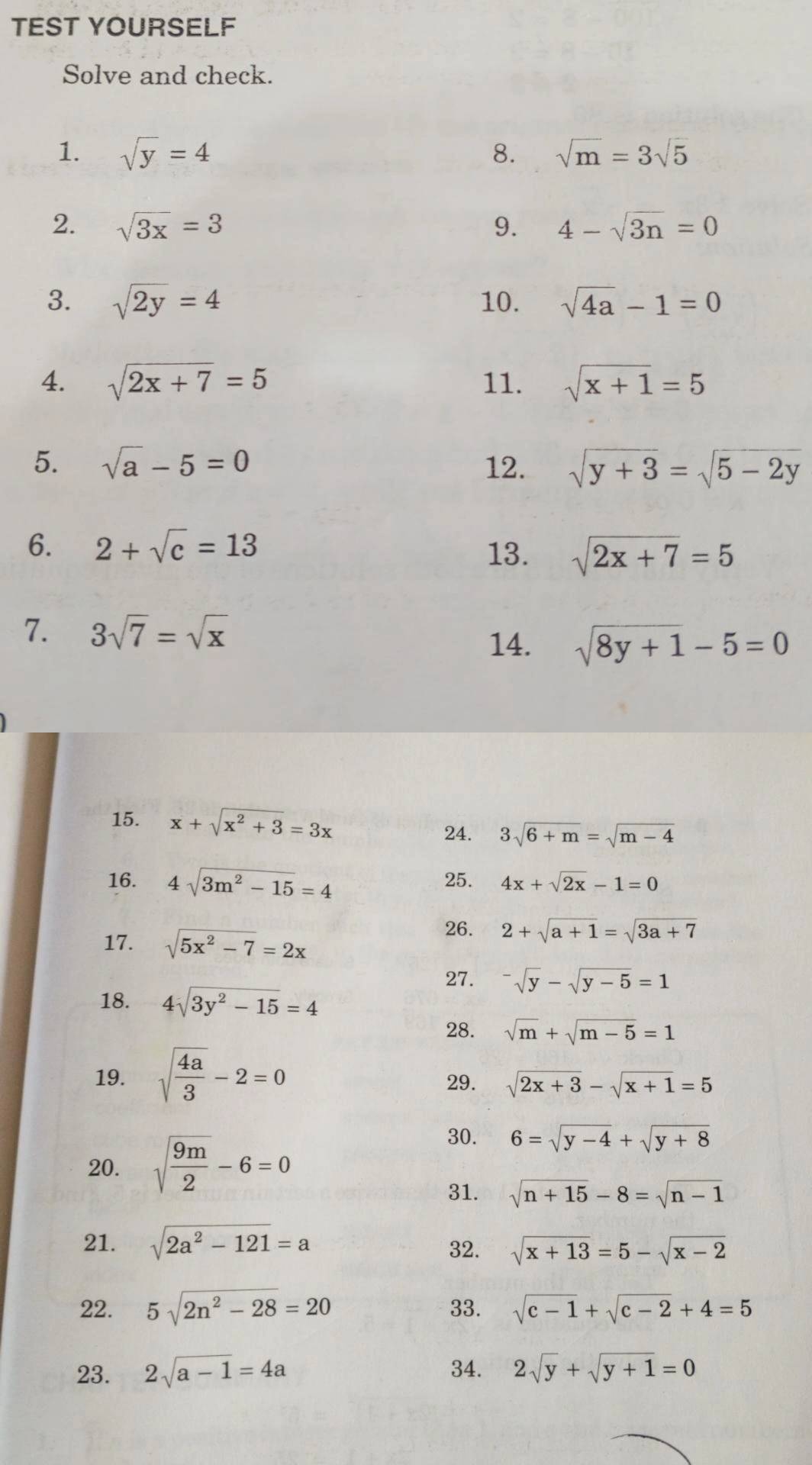 TEST YOURSELF 
Solve and check. 
1. sqrt(y)=4 8. sqrt(m)=3sqrt(5)
2. sqrt(3x)=3 9. 4-sqrt(3n)=0
3. sqrt(2y)=4 10. sqrt(4a)-1=0
4. sqrt(2x+7)=5 11. sqrt(x+1)=5
5. sqrt(a)-5=0 12. sqrt(y+3)=sqrt(5-2y)
6. 2+sqrt(c)=13
13. sqrt(2x+7)=5
7. 3sqrt(7)=sqrt(x) 14. sqrt(8y+1)-5=0
15. x+sqrt(x^2+3)=3x
24. 3sqrt(6+m)=sqrt(m-4)
16. 4sqrt(3m^2-15)=4 25. 4x+sqrt(2x)-1=0
17. sqrt(5x^2-7)=2x
26. 2+sqrt(a+1)=sqrt(3a+7)
27. ^-sqrt(y)-sqrt(y-5)=1
18. 4sqrt(3y^2-15)=4
28. sqrt(m)+sqrt(m-5)=1
19. sqrt(frac 4a)3-2=0 29. sqrt(2x+3)-sqrt(x+1)=5
20. sqrt(frac 9m)2-6=0
30. 6=sqrt(y-4)+sqrt(y+8)
31. sqrt(n+15)-8=sqrt(n-1)
21. sqrt(2a^2-121)=a 32. sqrt(x+13)=5-sqrt(x-2)
22. 5sqrt(2n^2-28)=20 33. sqrt(c-1)+sqrt(c-2)+4=5
23. 2sqrt(a-1)=4a 34. 2sqrt(y)+sqrt(y+1)=0