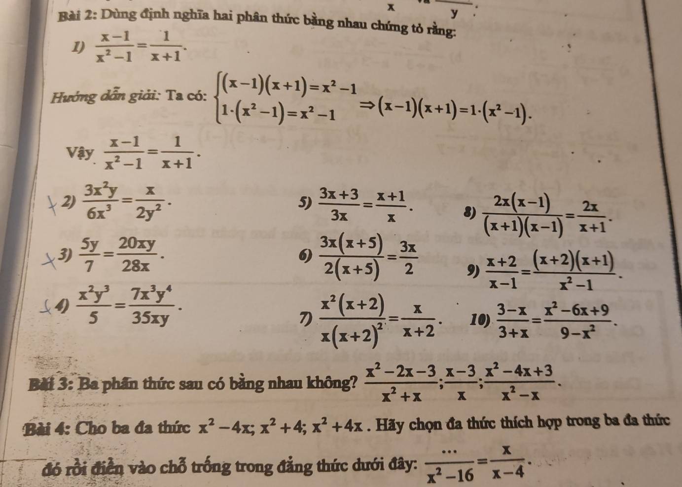 _-1.
  
Bài 2: Dùng định nghĩa hai phân thức bằng nhau chứng tỏ rằng:
1)  (x-1)/x^2-1 = 1/x+1 .
Hướng dẫn giải: Ta có: beginarrayl (x-1)(x+1)=x^2-1 1· (x^2-1)=x^2-1endarray. Rightarrow (x-1)(x+1)=1· (x^2-1).
Vậy  (x-1)/x^2-1 = 1/x+1 .
5)
2)  3x^2y/6x^3 = x/2y^2 .  (3x+3)/3x = (x+1)/x . 8)  (2x(x-1))/(x+1)(x-1) = 2x/x+1 .
3)  5y/7 = 20xy/28x .  (3x(x+5))/2(x+5) = 3x/2 
6)
9)  (x+2)/x-1 = ((x+2)(x+1))/x^2-1 .
4)  x^2y^3/5 = 7x^3y^4/35xy .
7) frac x^2(x+2)x(x+2)^2= x/x+2 . 10)  (3-x)/3+x = (x^2-6x+9)/9-x^2 .
Bài 3: Ba phần thức sau có bằng nhau không?  (x^2-2x-3)/x^2+x ; (x-3)/x ; (x^2-4x+3)/x^2-x .
Bài 4: Cho ba đa thức x^2-4x;x^2+4;x^2+4x. Hãy chọn đa thức thích hợp trong ba đa thức
đó rồi điền vào chỗ trống trong đẳng thức dưới đây:  (...)/x^2-16 = x/x-4 .