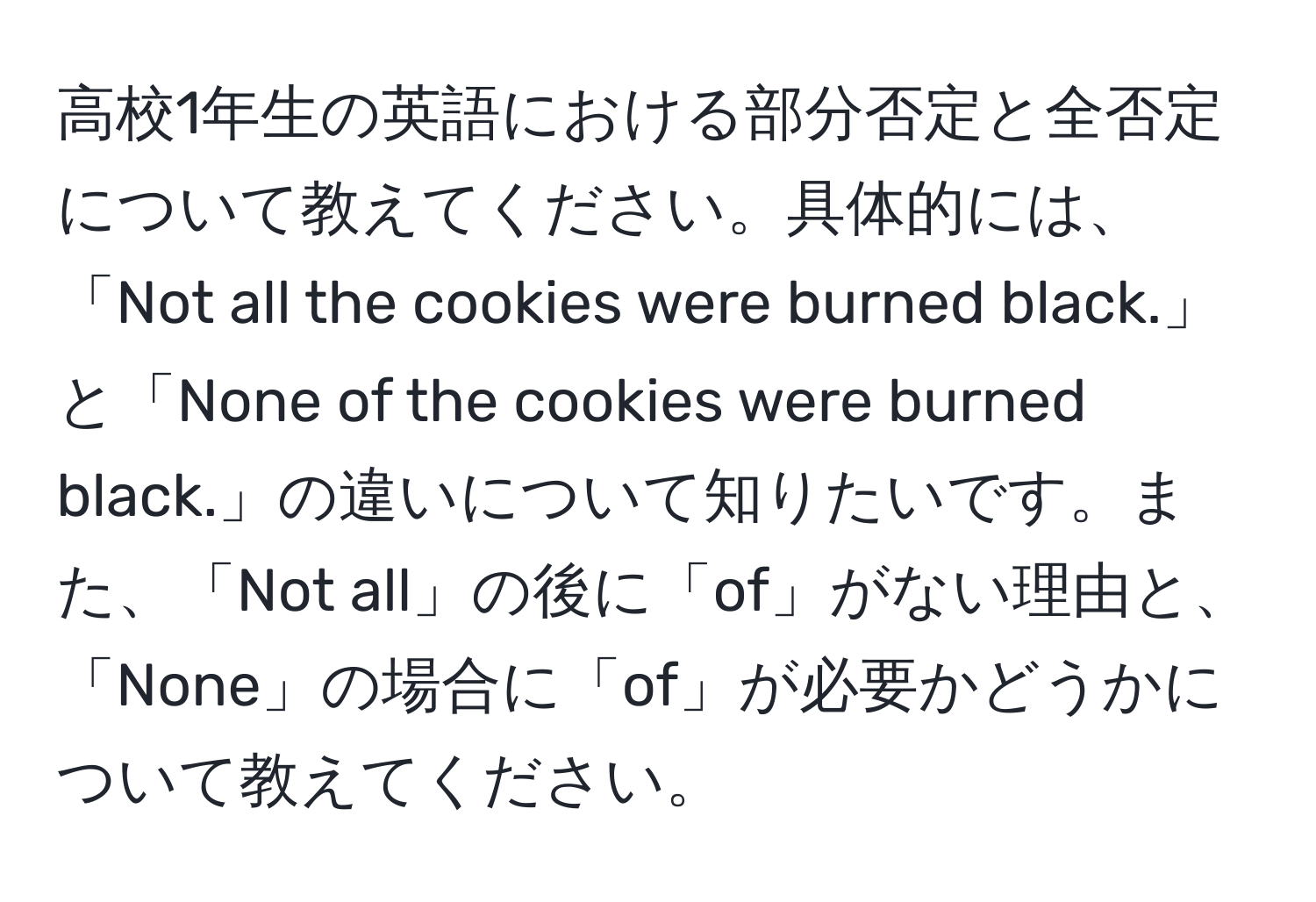 高校1年生の英語における部分否定と全否定について教えてください。具体的には、「Not all the cookies were burned black.」と「None of the cookies were burned black.」の違いについて知りたいです。また、「Not all」の後に「of」がない理由と、「None」の場合に「of」が必要かどうかについて教えてください。