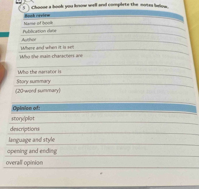 Choose a book you know well and complete the notes below. 
Book review 
Name of book 
Publication date 
Author 
Where and when it is set 
Who the main characters are 
Who the narrator is 
Story summary 
(20-word summary) 
Opinion of: 
story/plot 
descriptions 
language and style 
opening and ending 
overall opinion