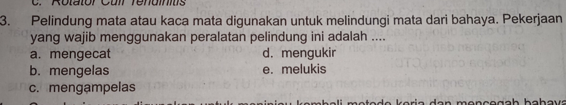 Pelindung mata atau kaca mata digunakan untuk melindungi mata dari bahaya. Pekerjaan
yang wajib menggunakan peralatan pelindung ini adalah ....
a. mengecat d. mengukir
b. mengelas e. melukis
c. mengampelas