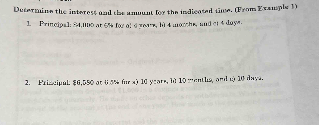 Determine the interest and the amount for the indicated time. (From Example 1) 
1. Principal: $4,000 at 6% for a) 4 years, b) 4 months, and c) 4 days. 
2. Principal: $6,580 at 6.5% for a) 10 years, b) 10 months, and c) 10 days.