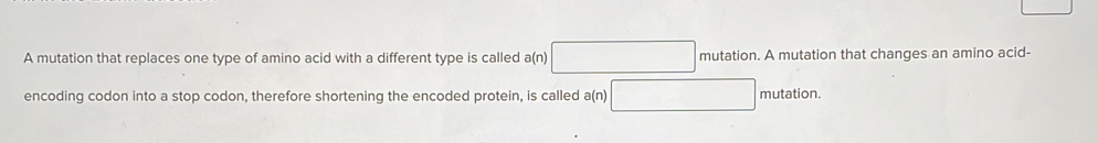 A mutation that replaces one type of amino acid with a different type is called a(n)□ mutation. A mutation that changes an amino acid- 
encoding codon into a stop codon, therefore shortening the encoded protein, is called a(n) □ mutation