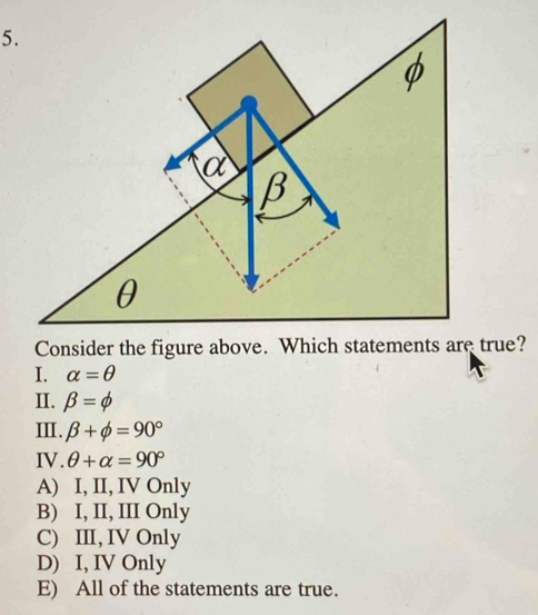 true?
I. alpha =θ
II. beta =phi
II. beta +phi =90°
IV. θ +alpha =90°
A) I, II, IV Only
B) I, II, III Only
C) III, IV Only
D) I, IV Only
E) All of the statements are true.