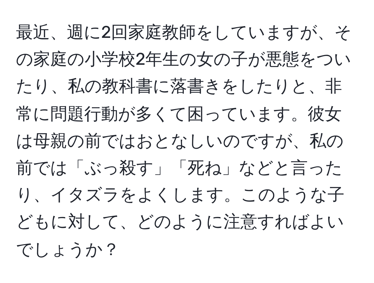 最近、週に2回家庭教師をしていますが、その家庭の小学校2年生の女の子が悪態をついたり、私の教科書に落書きをしたりと、非常に問題行動が多くて困っています。彼女は母親の前ではおとなしいのですが、私の前では「ぶっ殺す」「死ね」などと言ったり、イタズラをよくします。このような子どもに対して、どのように注意すればよいでしょうか？