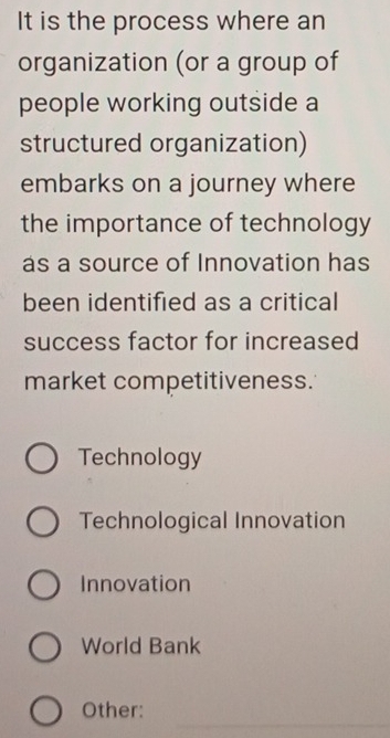 It is the process where an
organization (or a group of
people working outside a
structured organization)
embarks on a journey where
the importance of technology
as a source of Innovation has
been identified as a critical
success factor for increased
market competitiveness.
Technology
Technological Innovation
Innovation
World Bank
_
Other: