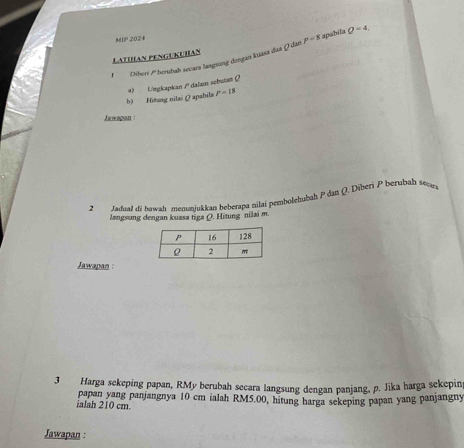 MIP 2024 
1 Diberí P berubah secara langsung dengan kuasa dua Q dar P=8 apabila Q=4. 
LATIHAN PENGUKUHAN 
a) Ungkapkan P dalam sebutan Q
b) Hitung nilai Q apabila P=18
Jawapan : 
2 Jadual di bawah menunjukkan beberapa nilai pembolehubah P dan Q. Diberi P berubah secara 
langsung dengan kuasa tiga Q. Hitung nilai m. 
Jawapan : 
3 Harga sekeping papan, RMy berubah secara langsung dengan panjang, p. Jika harga sekepin 
papan yang panjangnya 10 cm ialah RM5.00, hitung harga sekeping papan yang panjangny 
ialah 210 cm. 
Jawapan :