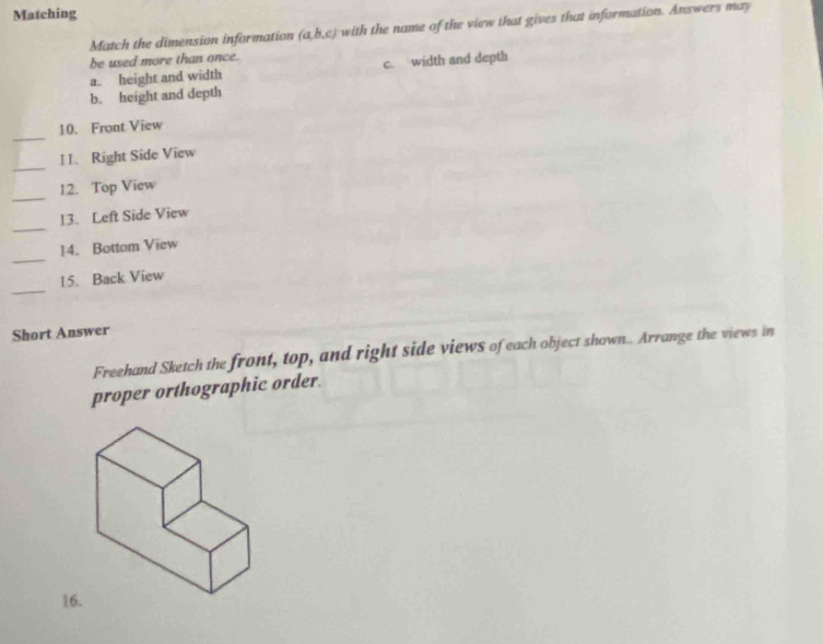 Matching
Match the dimension information (a,b,c) with the name of the view that gives that information. Answers may
be used more than once.
a. height and width c. width and depth
b. height and depth
_
10. Front View
_
11. Right Side View
_
12. Top View
_
13. Left Side View
_
14. Bottom View
_
15. Back View
Short Answer
Freehand Sketch the front, top, and right side views of each object shown.. Arrange the views in
proper orthographic order.
16.