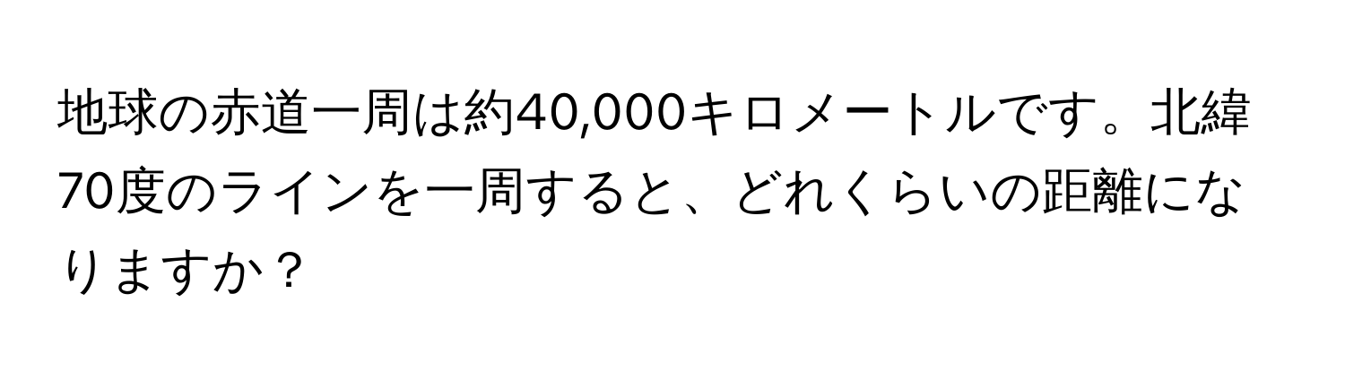 地球の赤道一周は約40,000キロメートルです。北緯70度のラインを一周すると、どれくらいの距離になりますか？