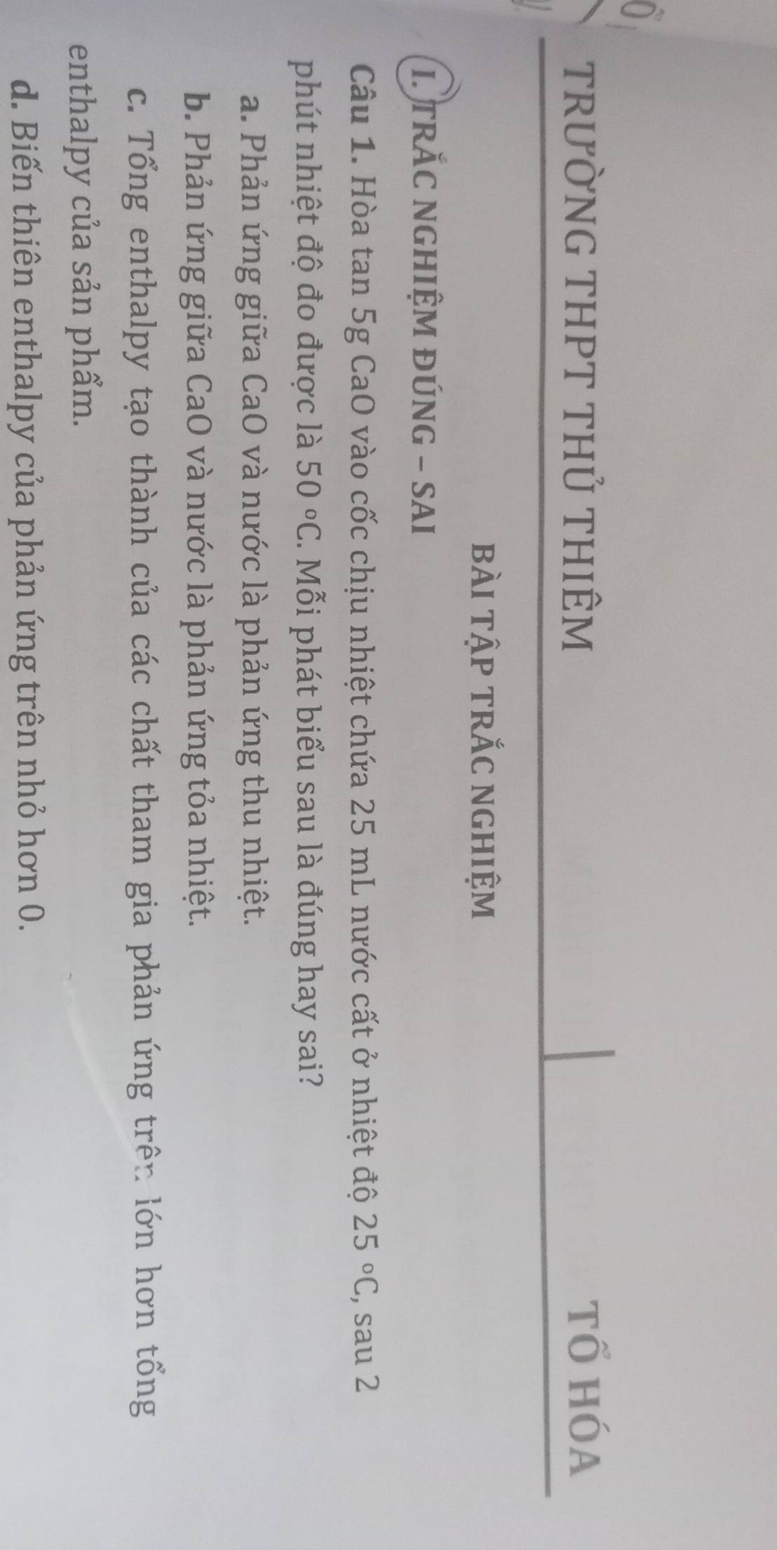 TRưỜNG THPT THủ THIÊM tổ hóa
bài tập trắc nghiệm
I. TRÁC NGHIỆM ĐÚNG - SAI
Câu 1. Hòa tan 5g CaO vào cốc chịu nhiệt chứa 25 mL nước cất ở nhiệt độ 25°C , sau 2
phút nhiệt độ đo được là 50°C. Mỗi phát biểu sau là đúng hay sai?
a. Phản ứng giữa CaO và nước là phản ứng thu nhiệt.
b. Phản ứng giữa CaO và nước là phản ứng tỏa nhiệt.
c. Tổng enthalpy tạo thành của các chất tham gia phản ứng trên lớn hơn tổng
enthalpy của sản phẩm.
d. Biến thiên enthalpy của phản ứng trên nhỏ hơn 0.
