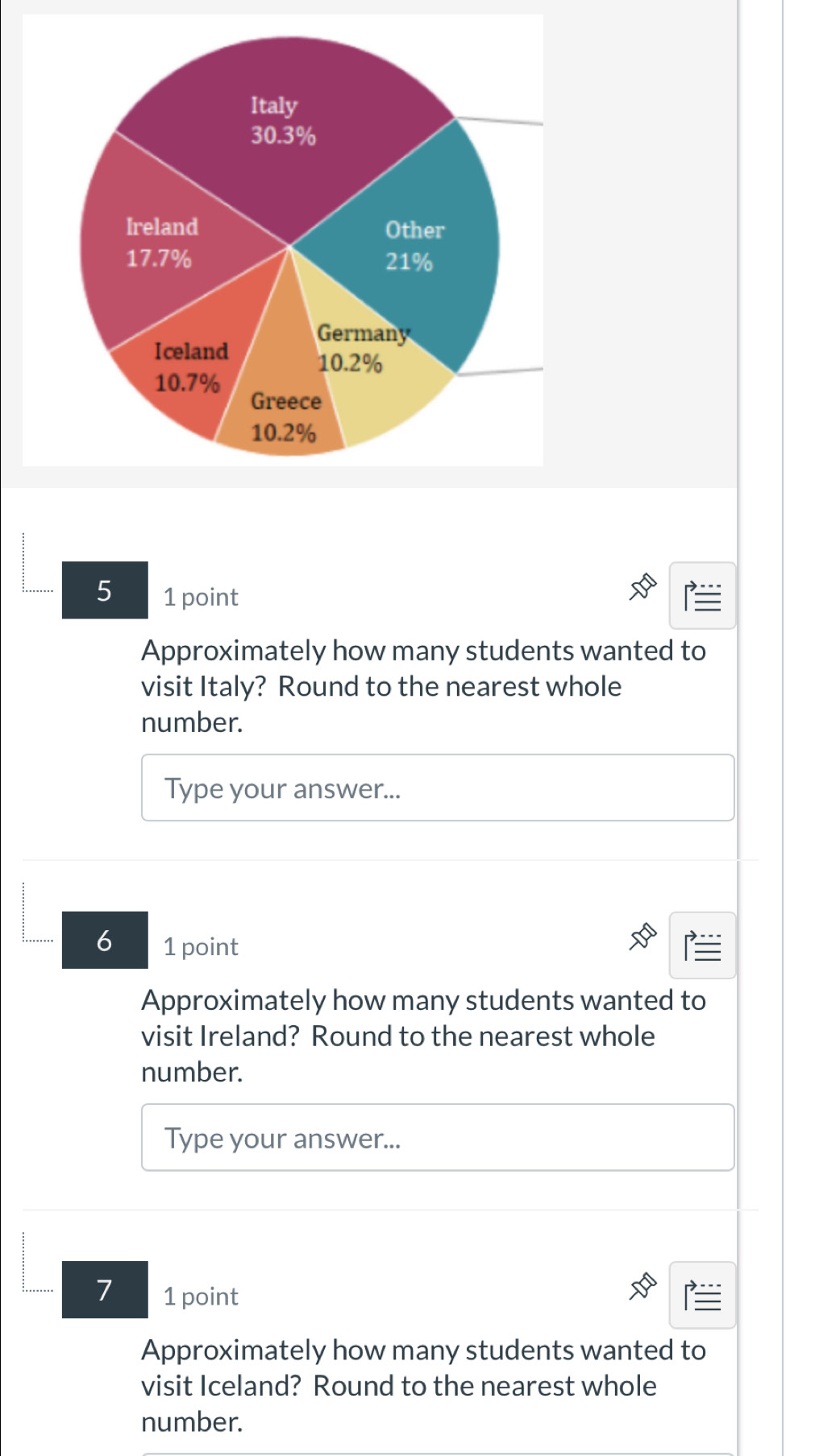 5 1 point 
Approximately how many students wanted to 
visit Italy? Round to the nearest whole 
number. 
Type your answer... 
6 1 point 
Approximately how many students wanted to 
visit Ireland? Round to the nearest whole 
number. 
Type your answer... 
7 1 point 
Approximately how many students wanted to 
visit Iceland? Round to the nearest whole 
number.