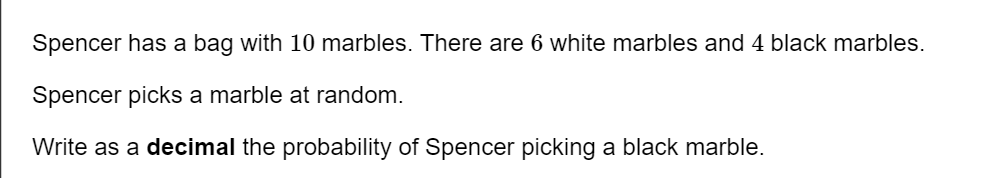 Spencer has a bag with 10 marbles. There are 6 white marbles and 4 black marbles. 
Spencer picks a marble at random. 
Write as a decimal the probability of Spencer picking a black marble.