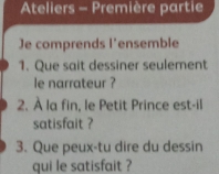 Ateliers - Première partie 
Je comprends l'ensemble 
1. Que sait dessiner seulement 
le narrateur ? 
2. À la fin, le Petit Prince est-il 
satisfait ? 
3. Que peux-tu dire du dessin 
qui le satisfait ?