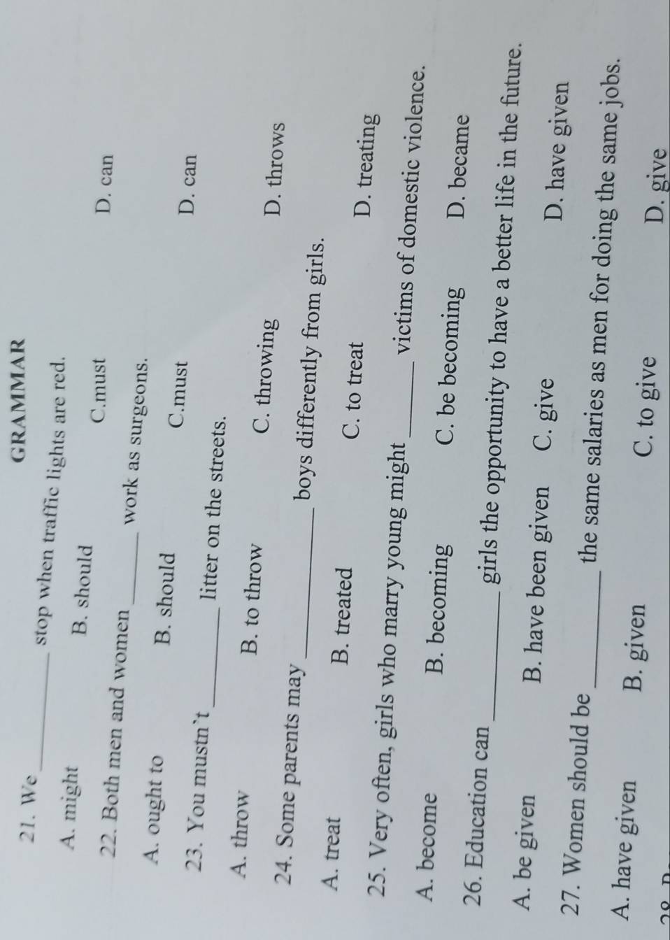 gRammAR
21. We stop when traffic lights are red.
A. might B. should
C.must D. can
22. Both men and women_ work as surgeons.
A. ought to B. should C.must D. can
23. You mustn`t _litter on the streets.
A. throw B. to throw C. throwing D. throws
24. Some parents may _boys differently from girls.
A. treat B. treated C. to treat D. treating
25. Very often, girls who marry young might _victims of domestic violence.
A. become B. becoming C. be becoming D. became
26. Education can _girls the opportunity to have a better life in the future.
A. be given B. have been given C. give D. have given
27. Women should be_ the same salaries as men for doing the same jobs.
A. have given B. given C. to give
D. give