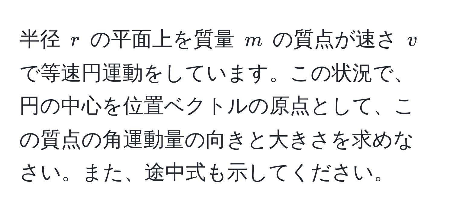 半径 $r$ の平面上を質量 $m$ の質点が速さ $v$ で等速円運動をしています。この状況で、円の中心を位置ベクトルの原点として、この質点の角運動量の向きと大きさを求めなさい。また、途中式も示してください。