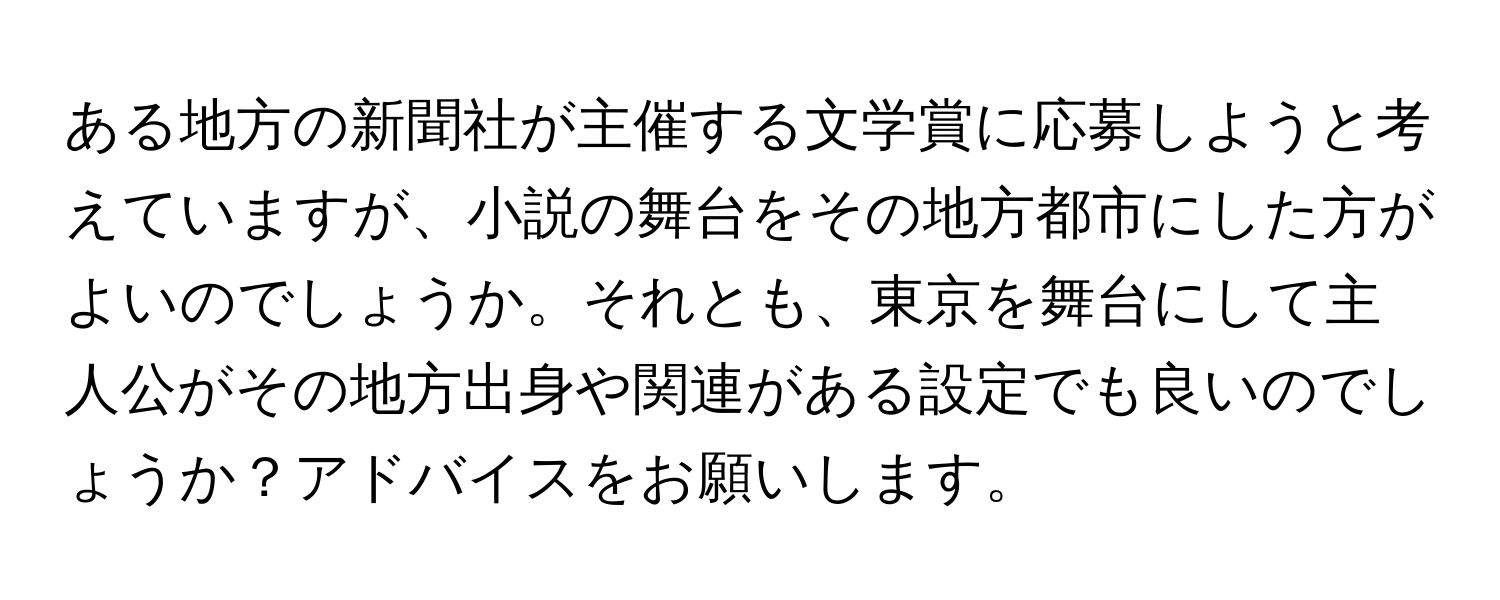 ある地方の新聞社が主催する文学賞に応募しようと考えていますが、小説の舞台をその地方都市にした方がよいのでしょうか。それとも、東京を舞台にして主人公がその地方出身や関連がある設定でも良いのでしょうか？アドバイスをお願いします。