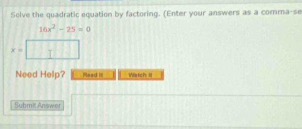 Solve the quadratic equation by factoring. (Enter your answers as a comma-se
16x^2-25=0
x=
Need Help? Read It Watch it 
Submit Answer