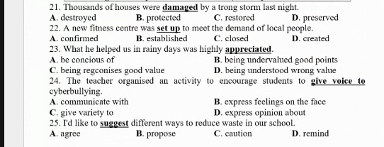 Thousands of houses were damaged by a trong storm last night.
A. destroyed B. protected C. restored D. preserved
22. A new fitness centre was set up to meet the demand of local people.
A. confirmed B. established C. closed D. created
23. What he helped us in rainy days was highly appreciated.
A. be concious of B. being undervalued good points
C. being regconises good value D. being understood wrong value
24. The teacher organised an activity to encourage students to give voice to
cyberbullying.
A. communicate with B. express feelings on the face
C. give variety to D. express opinion about
25. I'd like to suggest different ways to reduce waste in our school.
A. agree B. propose C. caution D. remind