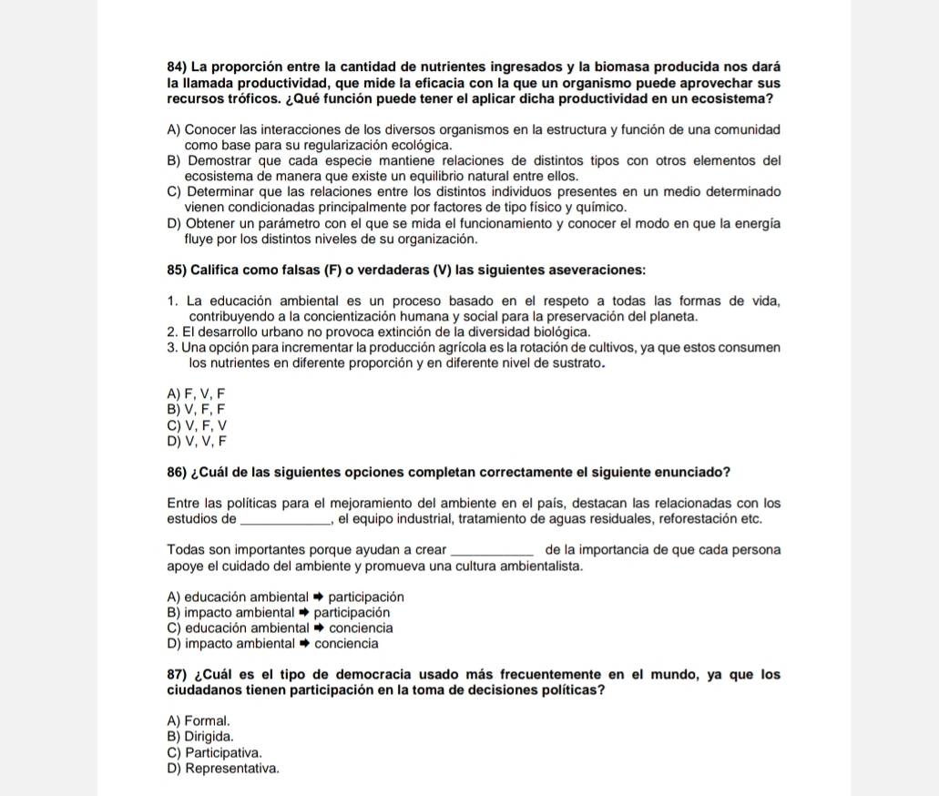 La proporción entre la cantidad de nutrientes ingresados y la biomasa producida nos dará
la llamada productividad, que mide la eficacia con la que un organismo puede aprovechar sus
recursos tróficos. ¿Qué función puede tener el aplicar dicha productividad en un ecosistema?
A) Conocer las interacciones de los diversos organismos en la estructura y función de una comunidad
como base para su regularización ecológica.
B) Demostrar que cada especie mantiene relaciones de distintos tipos con otros elementos del
ecosistema de manera que existe un equilibrio natural entre ellos.
C) Determinar que las relaciones entre los distintos individuos presentes en un medio determinado
vienen condicionadas principalmente por factores de tipo físico y químico.
D) Obtener un parámetro con el que se mida el funcionamiento y conocer el modo en que la energía
fluye por los distintos niveles de su organización.
85) Califica como falsas (F) o verdaderas (V) las siguientes aseveraciones:
1. La educación ambiental es un proceso basado en el respeto a todas las formas de vida,
contribuyendo a la concientización humana y social para la preservación del planeta.
2. El desarrollo urbano no provoca extinción de la diversidad biológica.
3. Una opción para incrementar la producción agrícola es la rotación de cultivos, ya que estos consumen
los nutrientes en diferente proporción y en diferente nivel de sustrato.
A) F, V, F
B) V, F, F
C) V, F, V
D) V, V, F
86) ¿Cuál de las siguientes opciones completan correctamente el siguiente enunciado?
Entre las políticas para el mejoramiento del ambiente en el país, destacan las relacionadas con los
estudios de _, el equipo industrial, tratamiento de aguas residuales, reforestación etc.
Todas son importantes porque ayudan a crear_ de la importancia de que cada persona
apoye el cuidado del ambiente y promueva una cultura ambientalista.
A) educación ambiental participación
B) impacto ambiental participación
C) educación ambiental conciencia
D) impacto ambiental → conciencia
87) ¿Cuál es el tipo de democracia usado más frecuentemente en el mundo, ya que los
ciudadanos tienen participación en la toma de decisiones políticas?
A) Formal.
B) Dirigida.
C) Participativa.
D) Representativa.