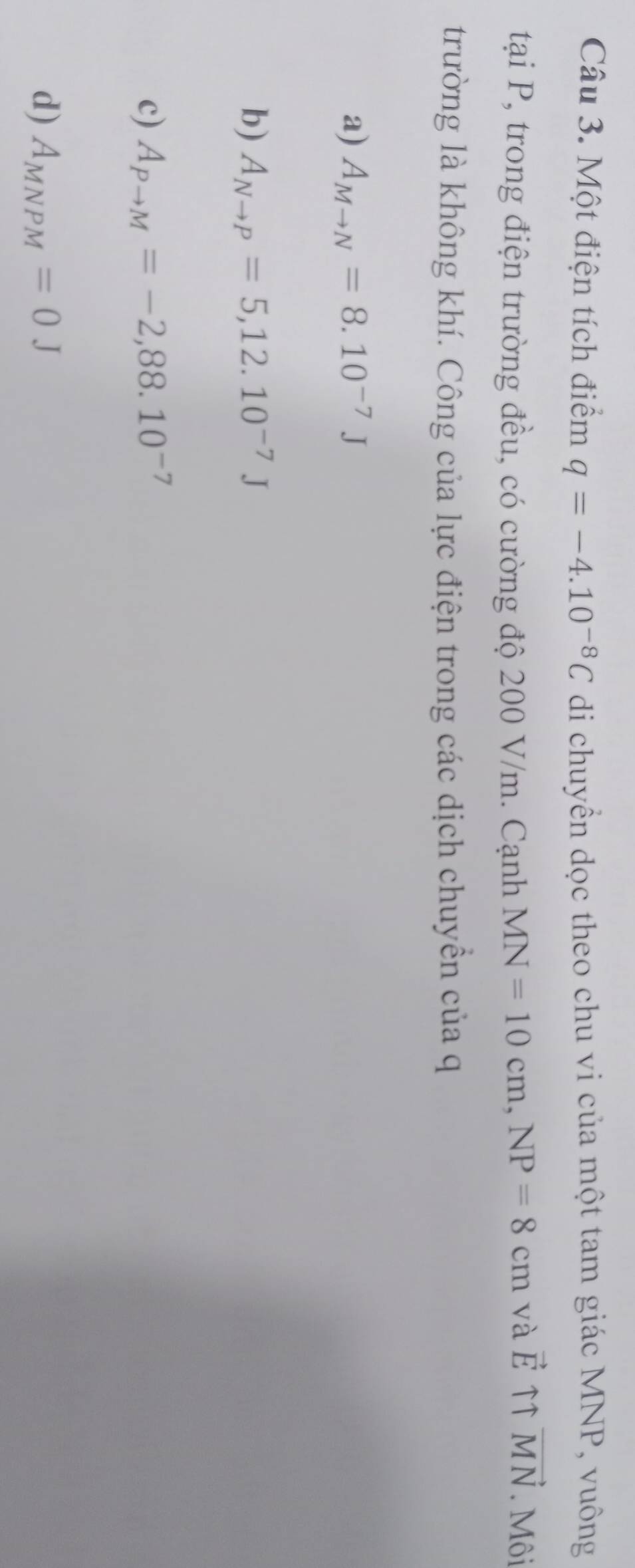 Một điện tích điểm q=-4.10^(-8)C di chuyền dọc theo chu vi của một tam giác MNP, vuông
taiP , trong điện trường đều, có cường độ 200 V/m. Cạnh MN=10cm, NP=8cm và vector E ↑↑ vector MN. Môi
trường là không khí. Công của lực điện trong các dịch chuyền của q
a) A_Mto N=8.10^(-7)J
b) A_Nto P=5, 12.10^(-7)J
c) A_Pto M=-2,88.10^(-7)
d) A_MNPM=0J
