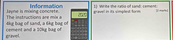 Information 1) Write the ratio of sand: cement: 
Jayne is mixing concrete. 
The instructions are mix a 2020 gravel in its simplest form [2 marks]
4kg bag of sand, a 6kg bag of -
7 0 = 
cement and a 10kg bag of 4 、 . 
gravel.
1
0