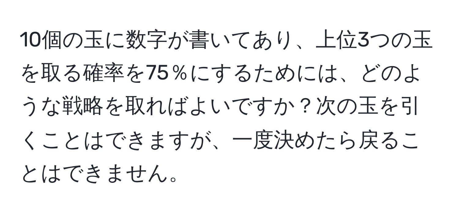 10個の玉に数字が書いてあり、上位3つの玉を取る確率を75％にするためには、どのような戦略を取ればよいですか？次の玉を引くことはできますが、一度決めたら戻ることはできません。